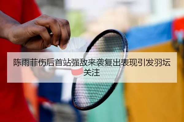 陈雨菲伤后首站强敌来袭复出表现引发羽坛关注